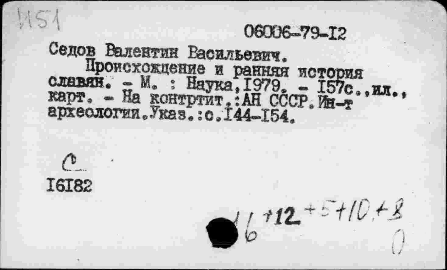 ﻿06006-79-12
Седов Валентин Васильевич, Л^^НВоисх»жцен?т0 и Ранняя петой славян. - М. : Наука,1979. - 157< карт, - На контртит,:АН CCCP.ïfe-я археологии.Указ.:с,144-154,
І6І82
